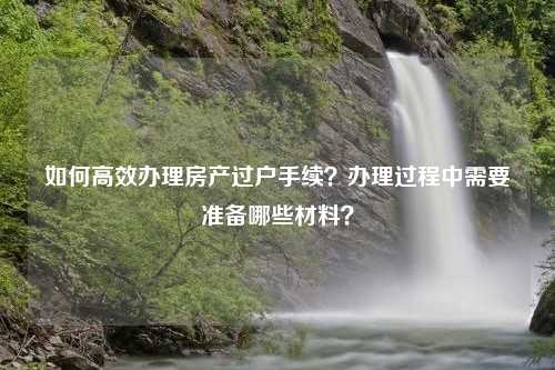 如何高效办理房产过户手续？办理过程中需要准备哪些材料？