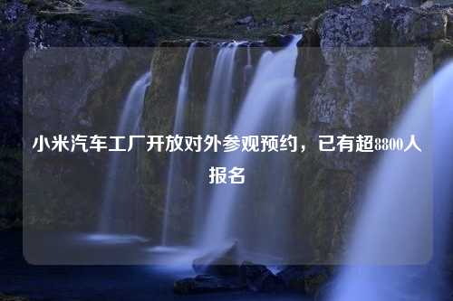 小米汽车工厂开放对外参观预约，已有超8800人报名